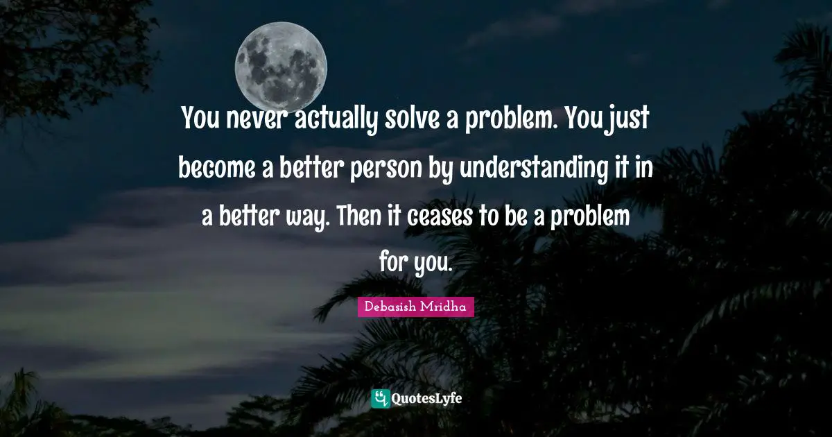 Solve A Problem Quotes: "You never actually solve a problem. You just become a better person by understanding it in a better way. Then it ceases to be a problem for you."