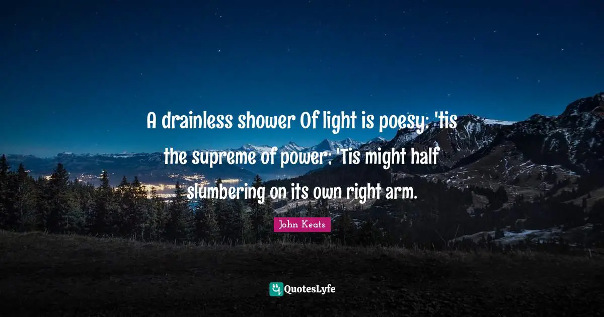 A drainless shower Of light is poesy: 'tis the supreme of power; 'Tis might half slumbering on its own right arm.
