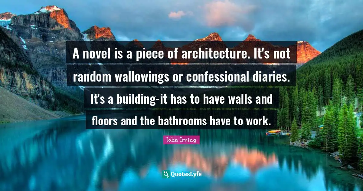 A novel is a piece of architecture. It's not random wallowings or confessional diaries. It's a building-it has to have walls and floors and the bathrooms have to work.