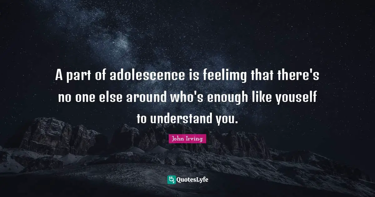 A part of adolescence is feelimg that there's no one else around who's enough like youself to understand you.