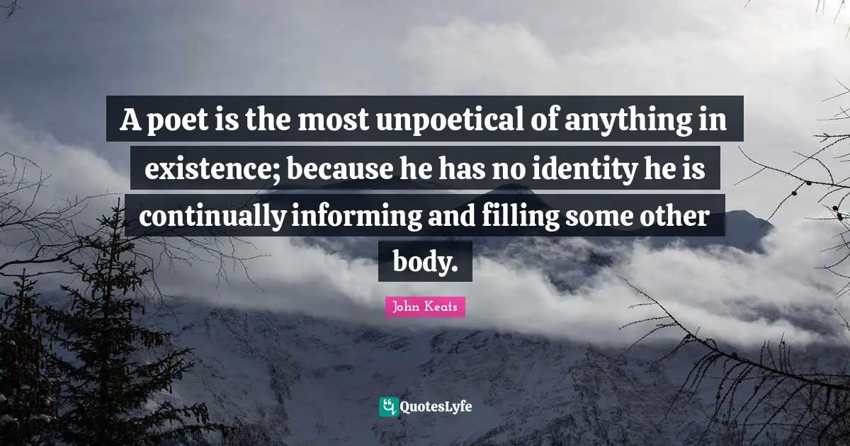 John Keats Quotes: "A poet is the most unpoetical of anything in existence; because he has no identity he is continually informing and filling some other body."