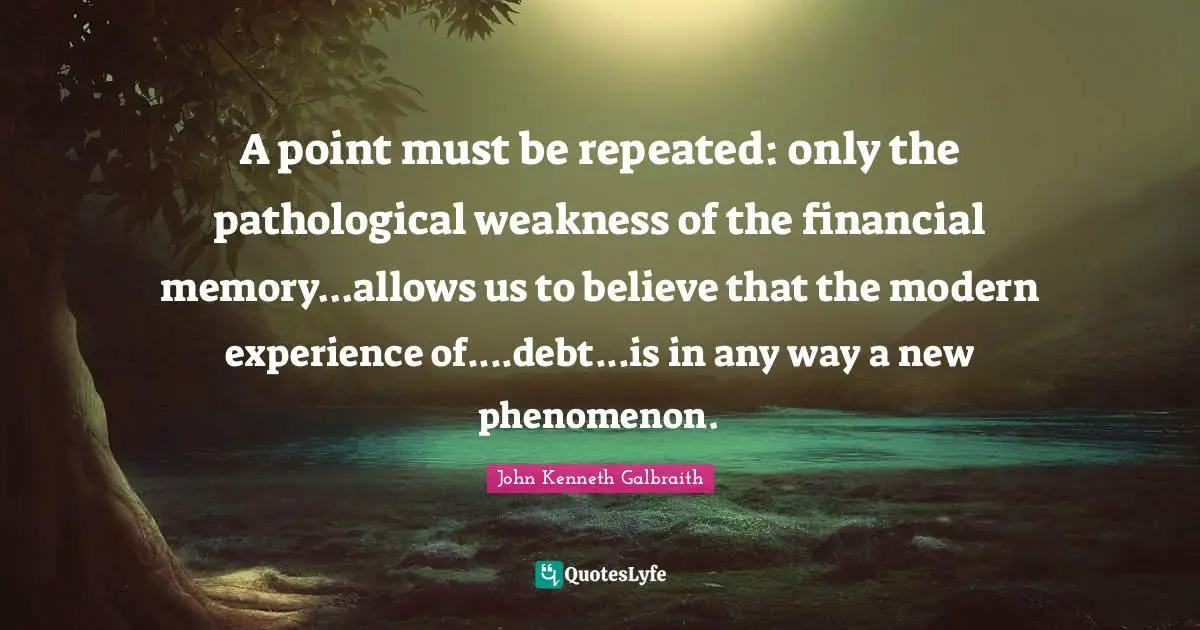 A point must be repeated: only the pathological weakness of the financial memory...allows us to believe that the modern experience of....debt...is in any way a new phenomenon.