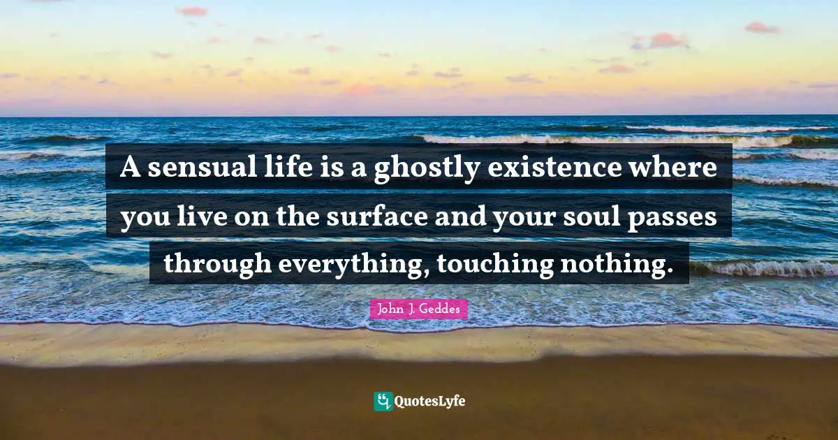 John J. Geddes Quotes: "A sensual life is a ghostly existence where you live on the surface and your soul passes through everything, touching nothing."