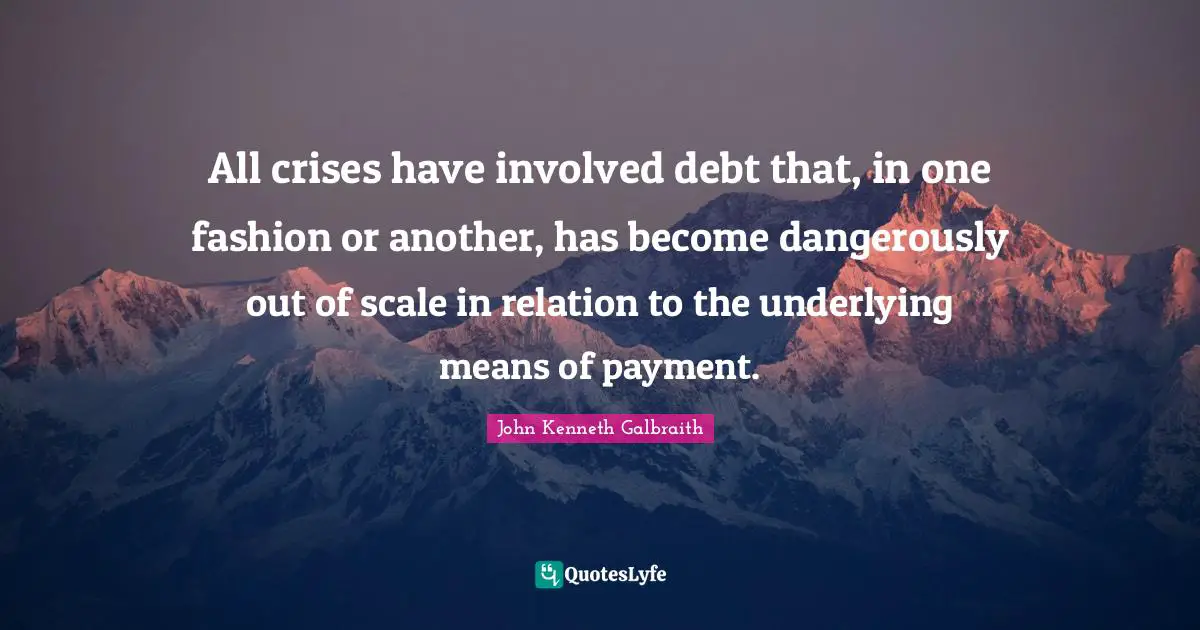 All crises have involved debt that, in one fashion or another, has become dangerously out of scale in relation to the underlying means of payment.