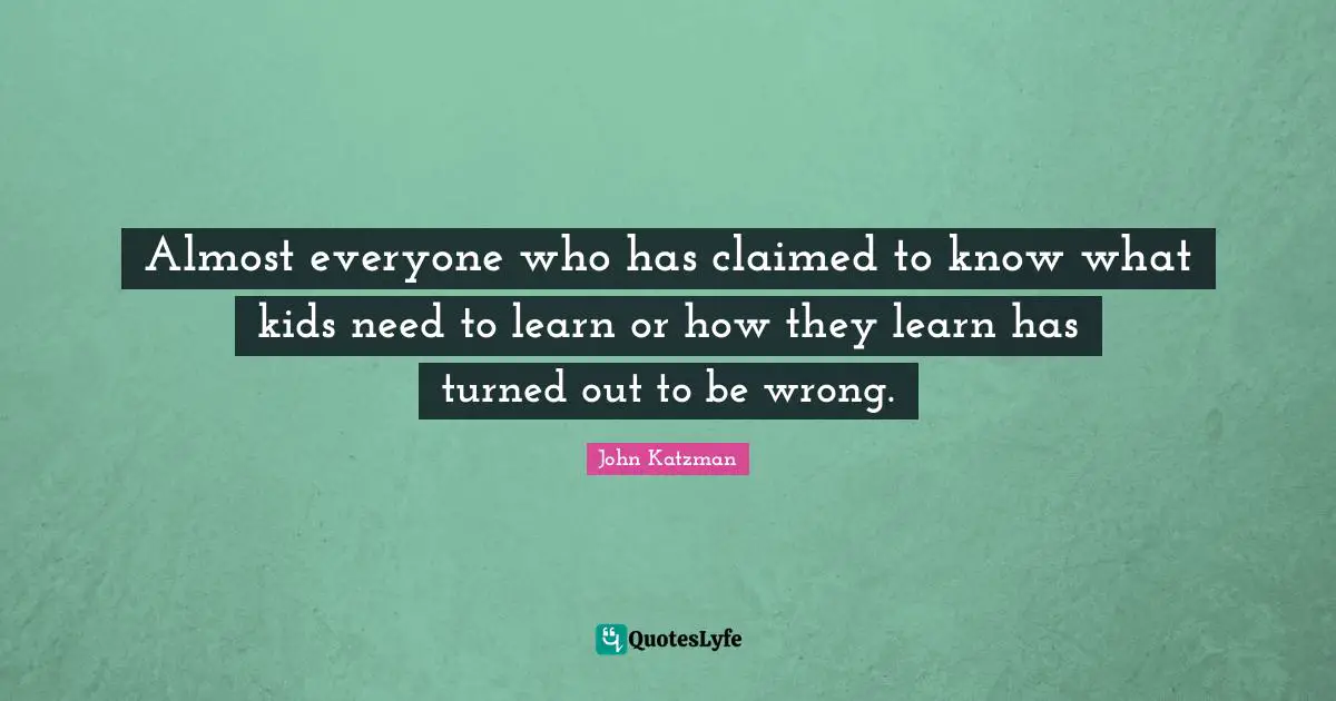 Almost everyone who has claimed to know what kids need to learn or how they learn has turned out to be wrong.
