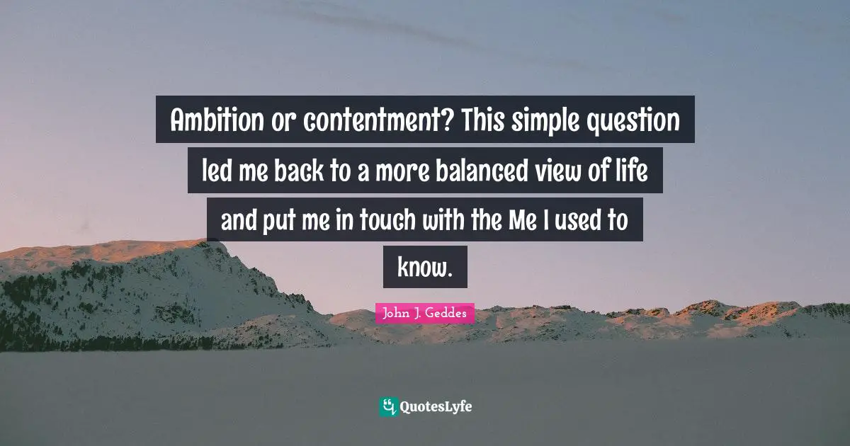 John J. Geddes Quotes: "Ambition or contentment? This simple question led me back to a more balanced view of life and put me in touch with the Me I used to know."