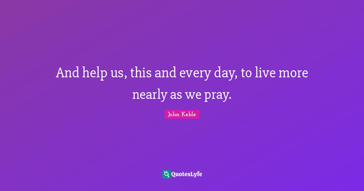 And help us, this and every day, to live more nearly as we pray.