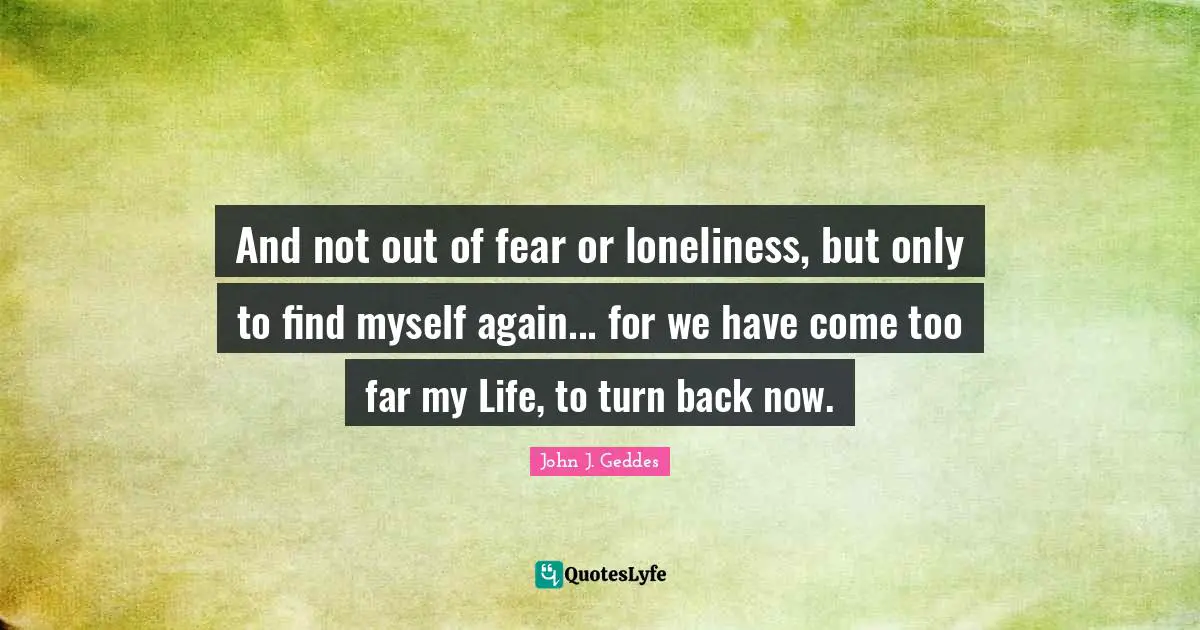 John J. Geddes Quotes: "And not out of fear or loneliness, but only to find myself again... for we have come too far my Life, to turn back now."
