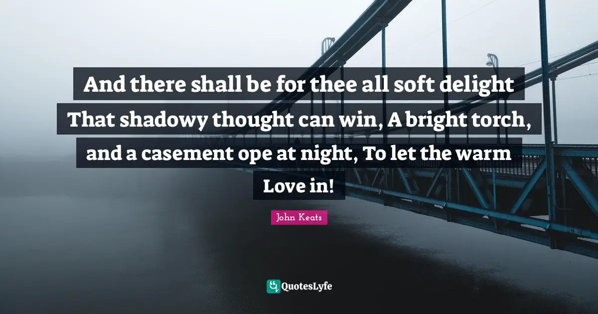 And there shall be for thee all soft delight That shadowy thought can win, A bright torch, and a casement ope at night, To let the warm Love in!