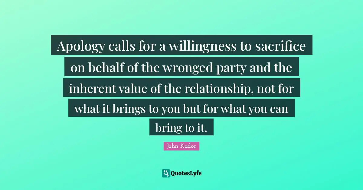Apology calls for a willingness to sacrifice on behalf of the wronged party and the inherent value of the relationship, not for what it brings to you but for what you can bring to it.