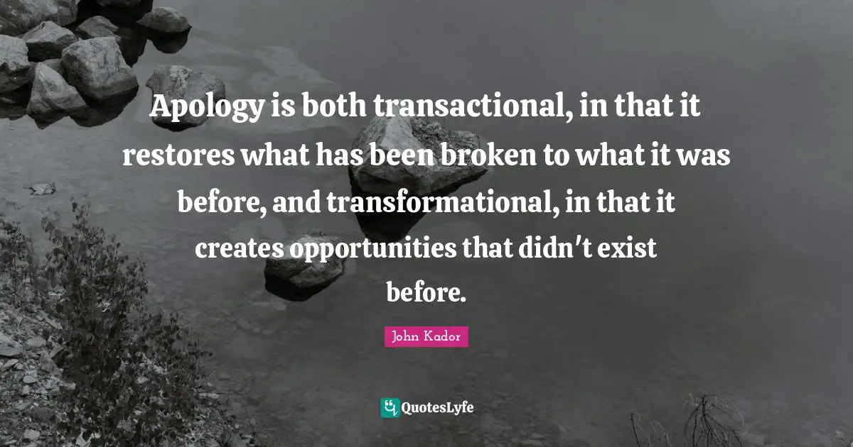 Apology is both transactional, in that it restores what has been broken to what it was before, and transformational, in that it creates opportunities that didn't exist before.