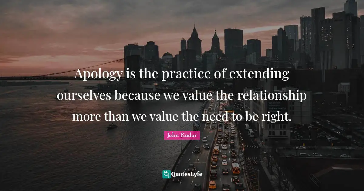 Apology is the practice of extending ourselves because we value the relationship more than we value the need to be right.