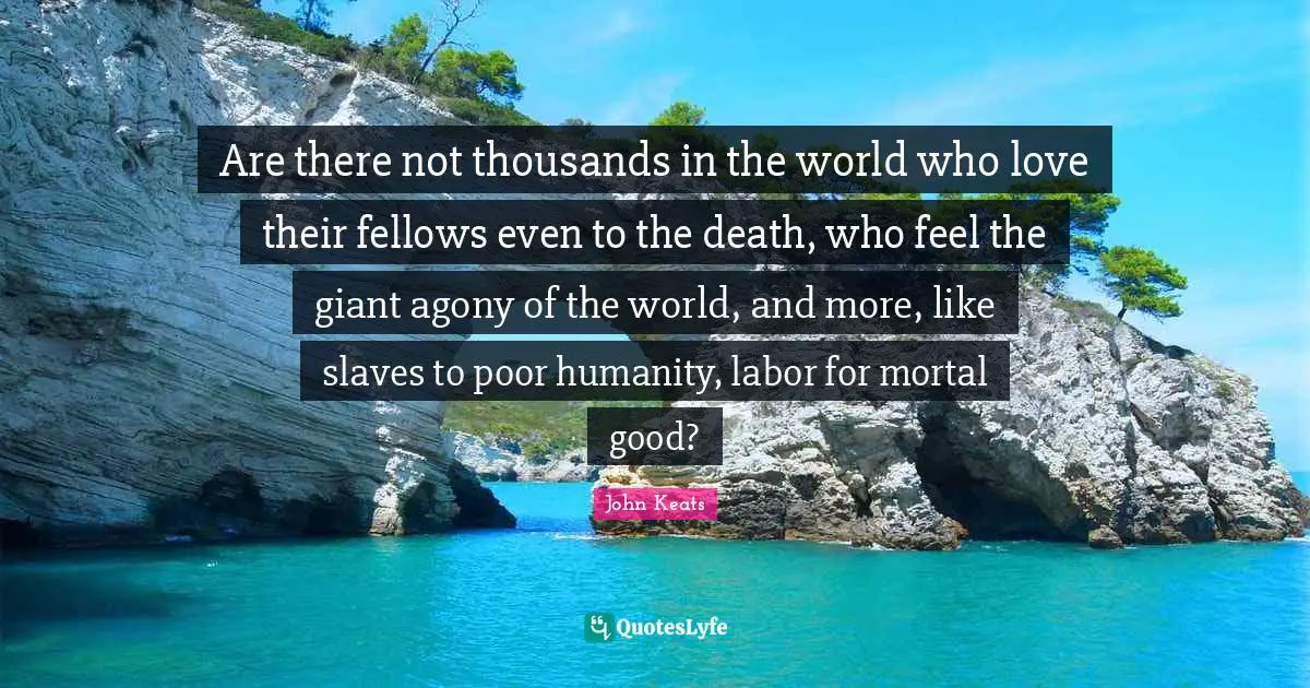 Are there not thousands in the world who love their fellows even to the death, who feel the giant agony of the world, and more, like slaves to poor humanity, labor for mortal good?