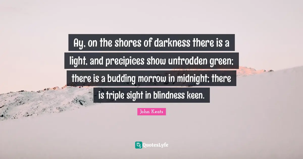Ay, on the shores of darkness there is a light, and precipices show untrodden green; there is a budding morrow in midnight; there is triple sight in blindness keen.