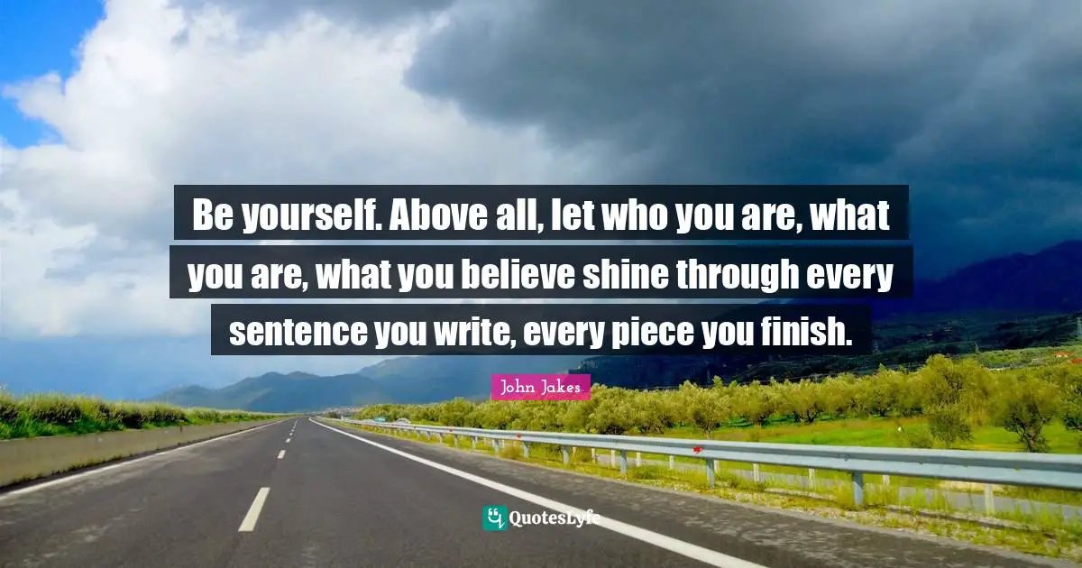 Be yourself. Above all, let who you are, what you are, what you believe shine through every sentence you write, every piece you finish.