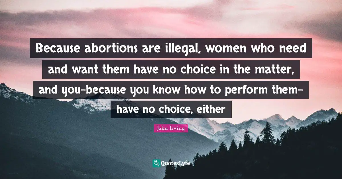 Because abortions are illegal, women who need and want them have no choice in the matter, and you-because you know how to perform them-have no choice, either