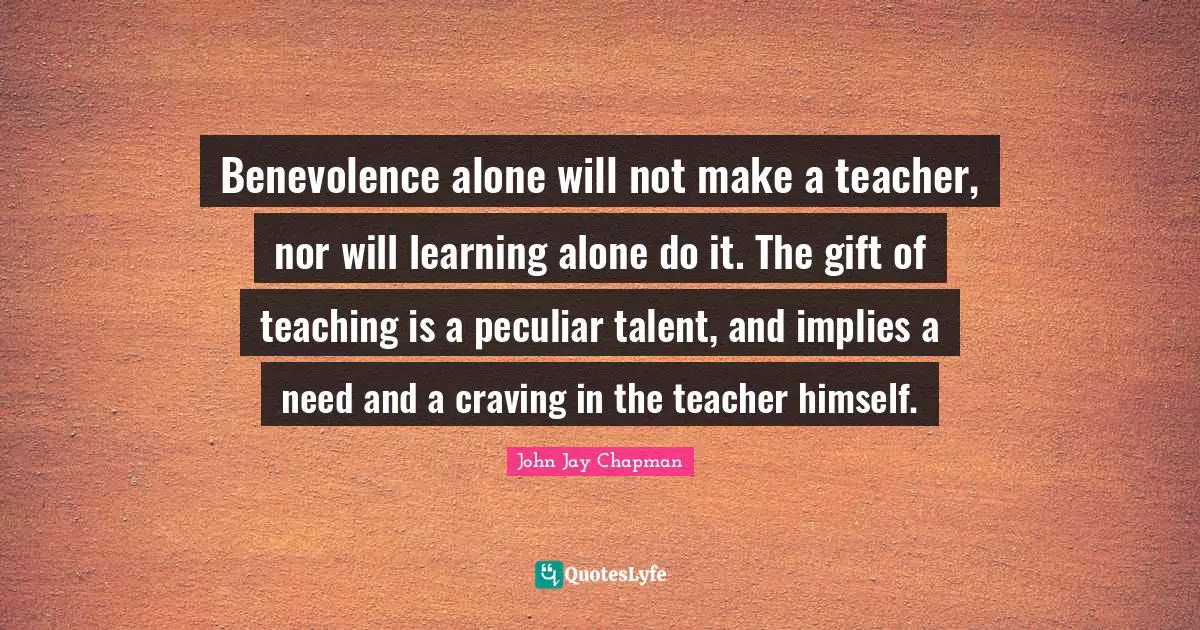 John Jay Chapman Quotes: "Benevolence alone will not make a teacher, nor will learning alone do it. The gift of teaching is a peculiar talent, and implies a need and a craving in the teacher himself."