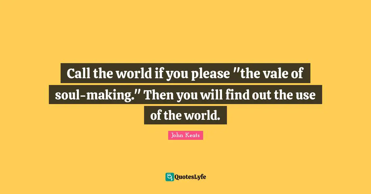 Call the world if you please "the vale of soul-making." Then you will find out the use of the world.