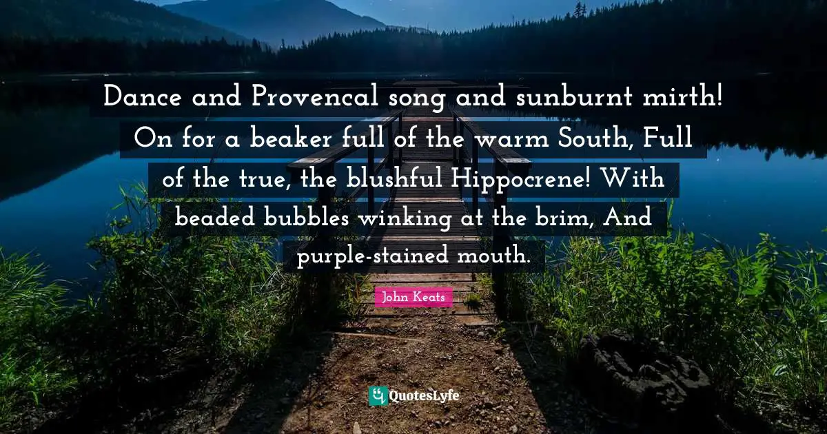 John Keats Quotes: "Dance and Provencal song and sunburnt mirth! On for a beaker full of the warm South, Full of the true, the blushful Hippocrene! With beaded bubbles winking at the brim, And purple-stained mouth."