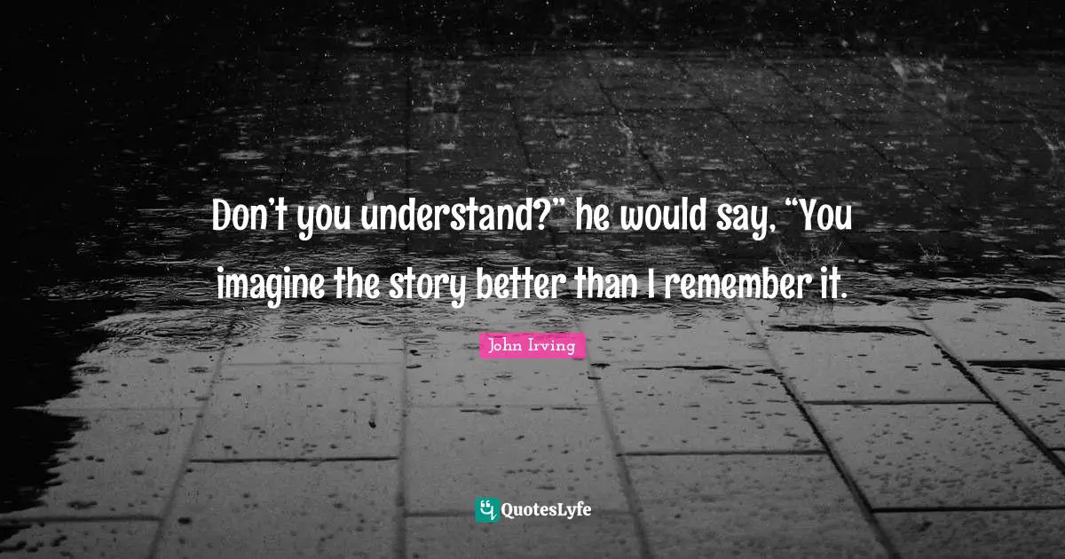 Don’t you understand?” he would say, “You imagine the story better than I remember it.