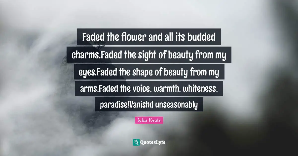 Faded the flower and all its budded charms,Faded the sight of beauty from my eyes,Faded the shape of beauty from my arms,Faded the voice, warmth, whiteness, paradise!Vanishd unseasonably