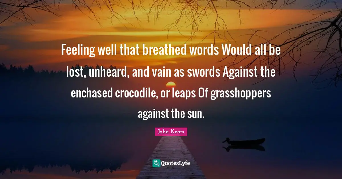 John Keats Quotes: "Feeling well that breathed words Would all be lost, unheard, and vain as swords Against the enchased crocodile, or leaps Of grasshoppers against the sun."