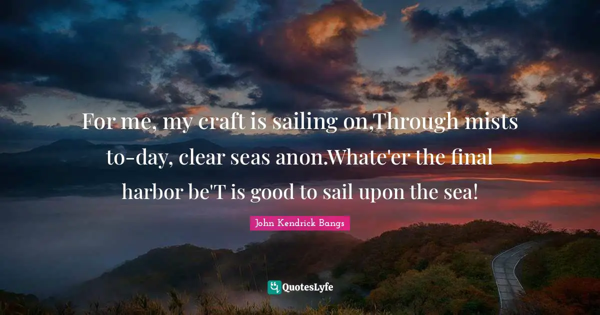 For me, my craft is sailing on,Through mists to-day, clear seas anon.Whate'er the final harbor be'T is good to sail upon the sea!
