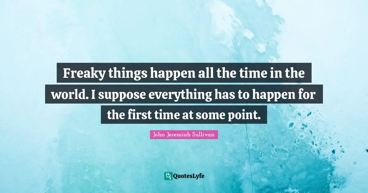 Freaky things happen all the time in the world. I suppose everything has to happen for the first time at some point.