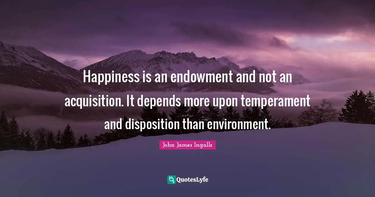 Happiness is an endowment and not an acquisition. It depends more upon temperament and disposition than environment.