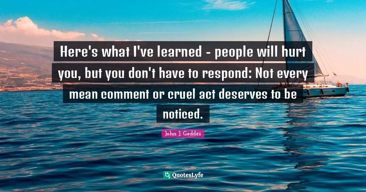 Here's what I've learned - people will hurt you, but you don't have to respond: Not every mean comment or cruel act deserves to be noticed.
