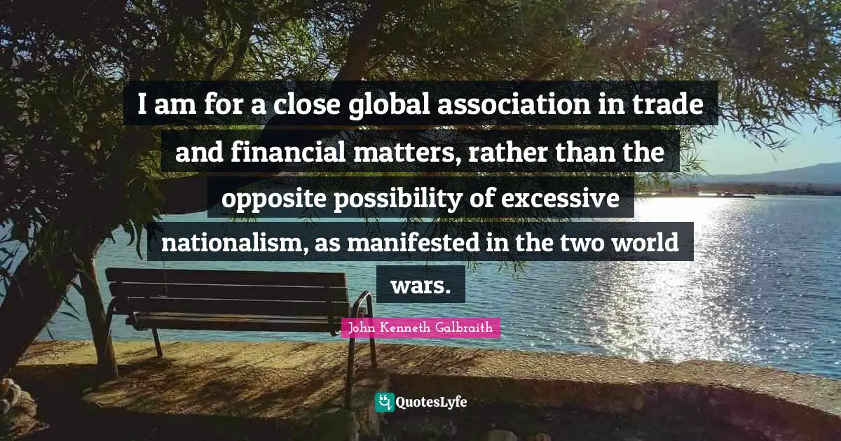 I am for a close global association in trade and financial matters, rather than the opposite possibility of excessive nationalism, as manifested in the two world wars.