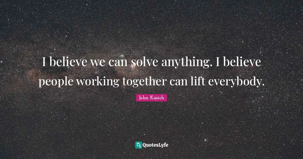 I believe we can solve anything. I believe people working together can lift everybody.