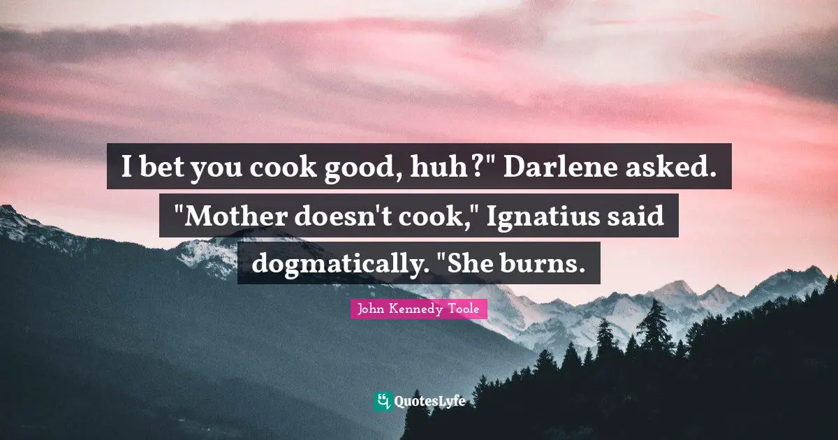 John Kennedy Toole Quotes: "I bet you cook good, huh?" Darlene asked. "Mother doesn't cook," Ignatius said dogmatically. "She burns."