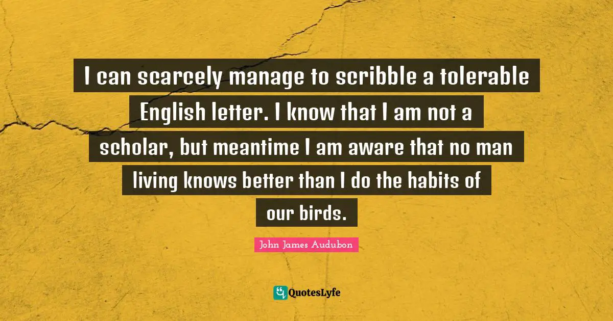 Letters Quotes: "I can scarcely manage to scribble a tolerable English letter. I know that I am not a scholar, but meantime I am aware that no man living knows better than I do the habits of our birds."