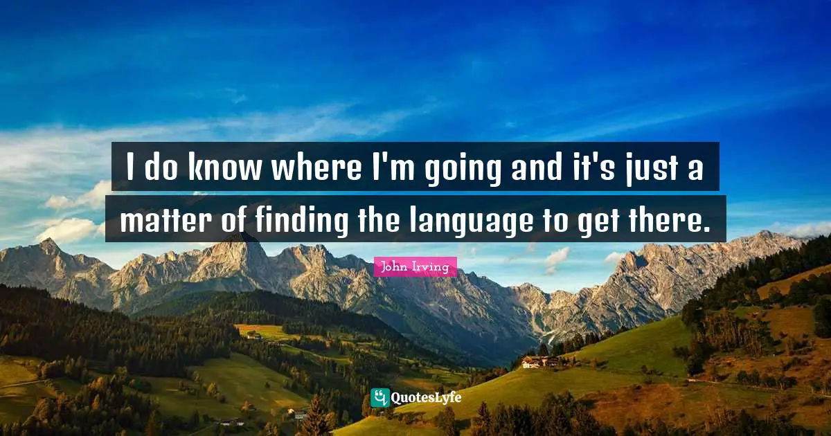 I do know where I'm going and it's just a matter of finding the language to get there.