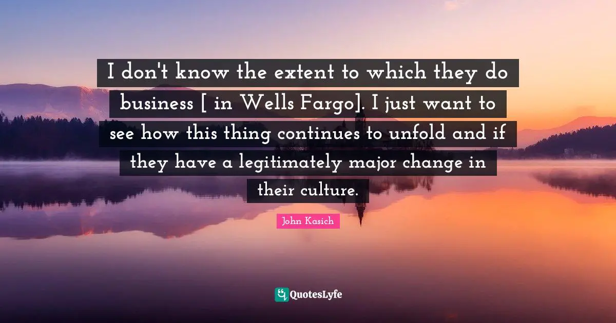 I don't know the extent to which they do business [ in Wells Fargo]. I just want to see how this thing continues to unfold and if they have a legitimately major change in their culture.