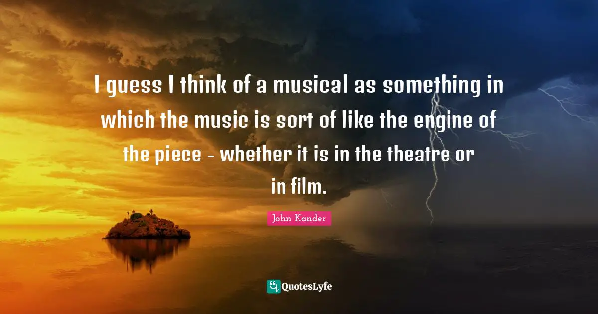 I guess I think of a musical as something in which the music is sort of like the engine of the piece - whether it is in the theatre or in film.
