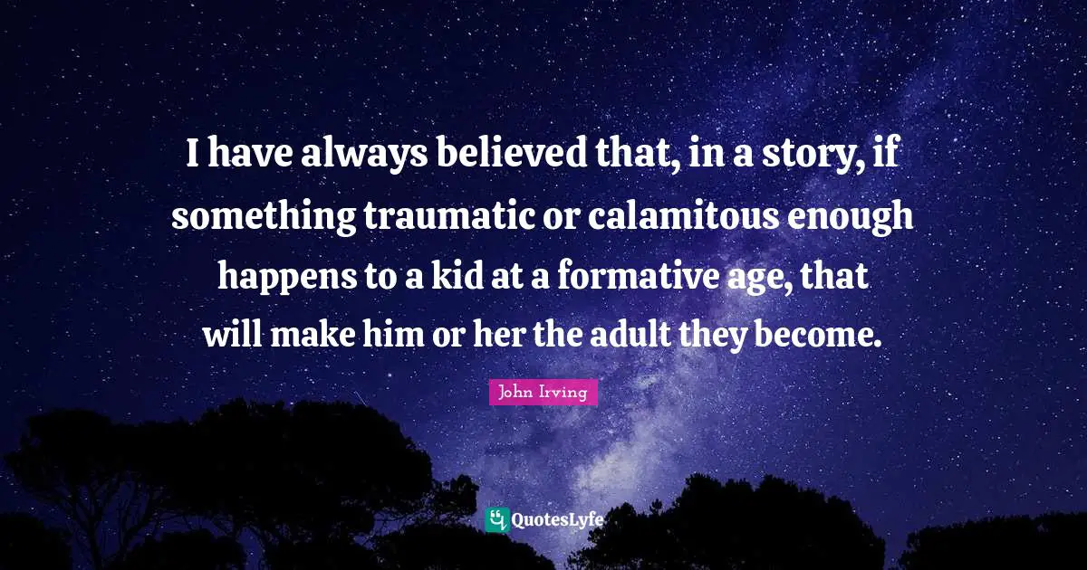 I have always believed that, in a story, if something traumatic or calamitous enough happens to a kid at a formative age, that will make him or her the adult they become.