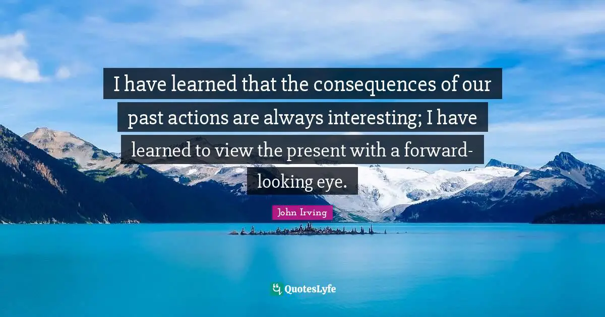 I have learned that the consequences of our past actions are always interesting; I have learned to view the present with a forward-looking eye.