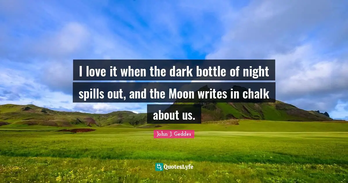 John J. Geddes Quotes: "I love it when the dark bottle of night spills out, and the Moon writes in chalk about us."