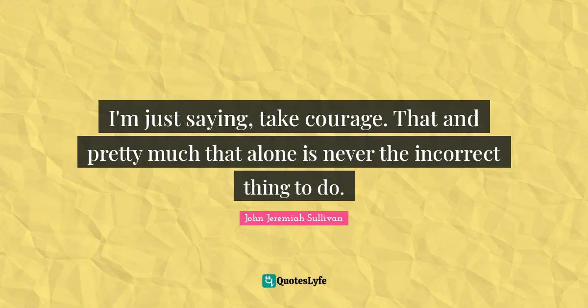 I'm just saying, take courage. That and pretty much that alone is never the incorrect thing to do.