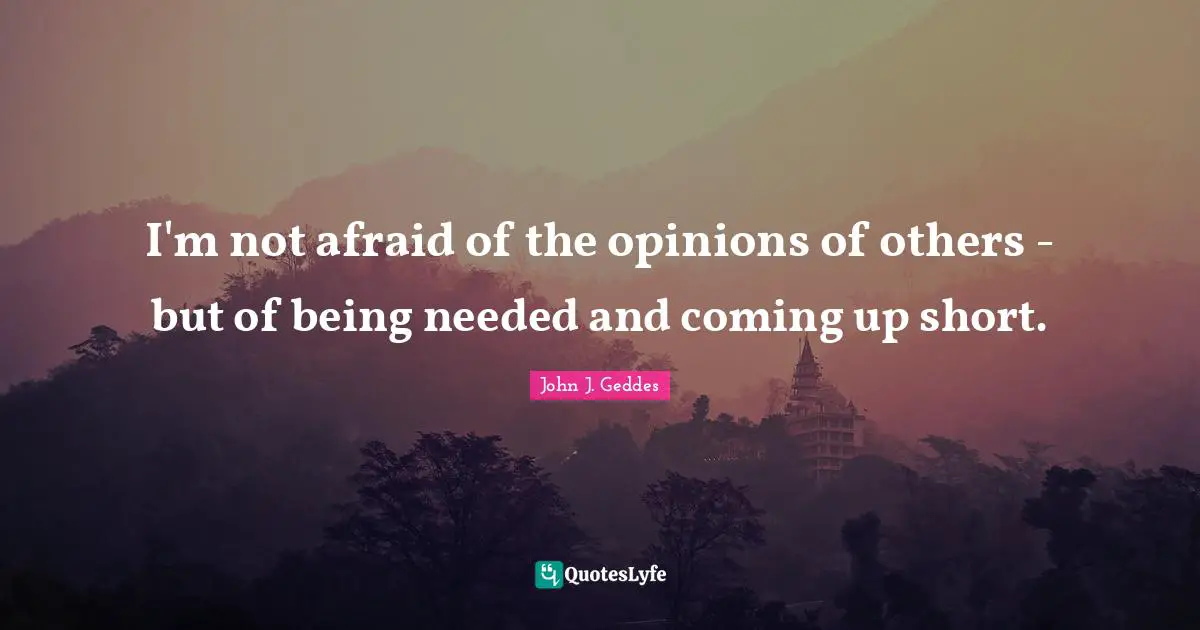 John J. Geddes Quotes: "I'm not afraid of the opinions of others - but of being needed and coming up short."