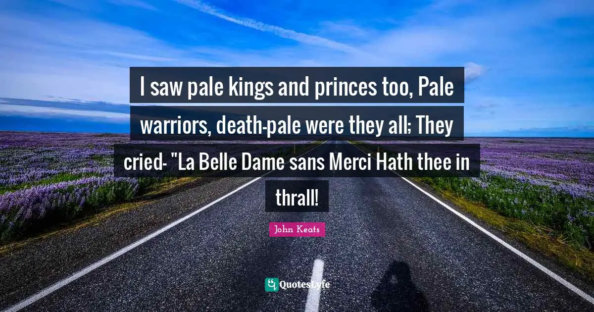 I saw pale kings and princes too, Pale warriors, death-pale were they all; They cried- "La Belle Dame sans Merci Hath thee in thrall!