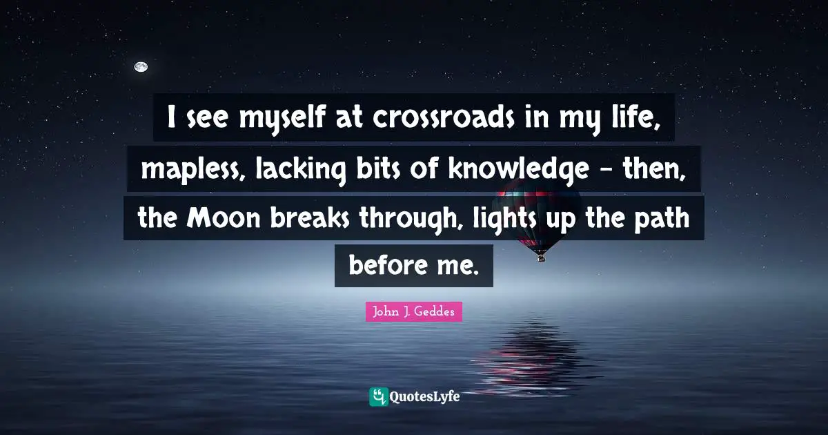 John J. Geddes Quotes: "I see myself at crossroads in my life, mapless, lacking bits of knowledge - then, the Moon breaks through, lights up the path before me."