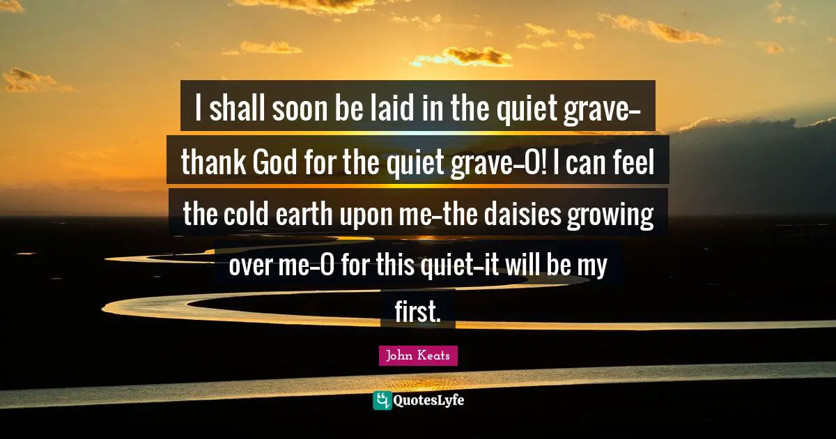 I shall soon be laid in the quiet grave--thank God for the quiet grave--O! I can feel the cold earth upon me--the daisies growing over me--O for this quiet--it will be my first.