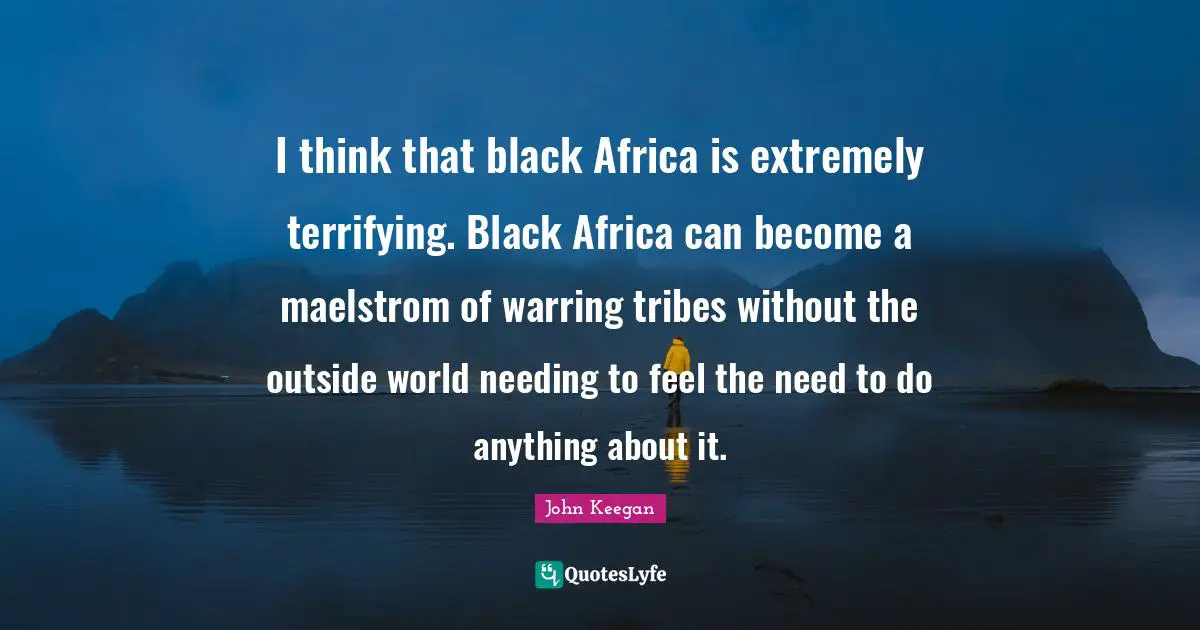 I think that black Africa is extremely terrifying. Black Africa can become a maelstrom of warring tribes without the outside world needing to feel the need to do anything about it.