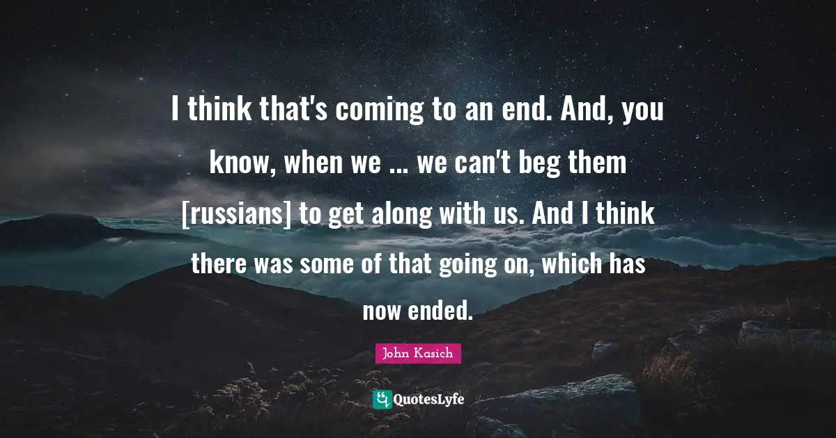 I think that's coming to an end. And, you know, when we ... we can't beg them [russians] to get along with us. And I think there was some of that going on, which has now ended.