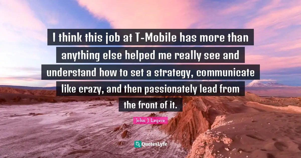 I think this job at T-Mobile has more than anything else helped me really see and understand how to set a strategy, communicate like crazy, and then passionately lead from the front of it.
