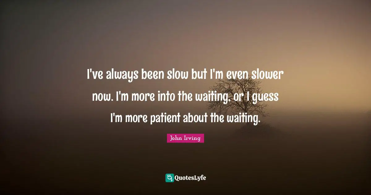 I've always been slow but I'm even slower now. I'm more into the waiting, or I guess I'm more patient about the waiting.
