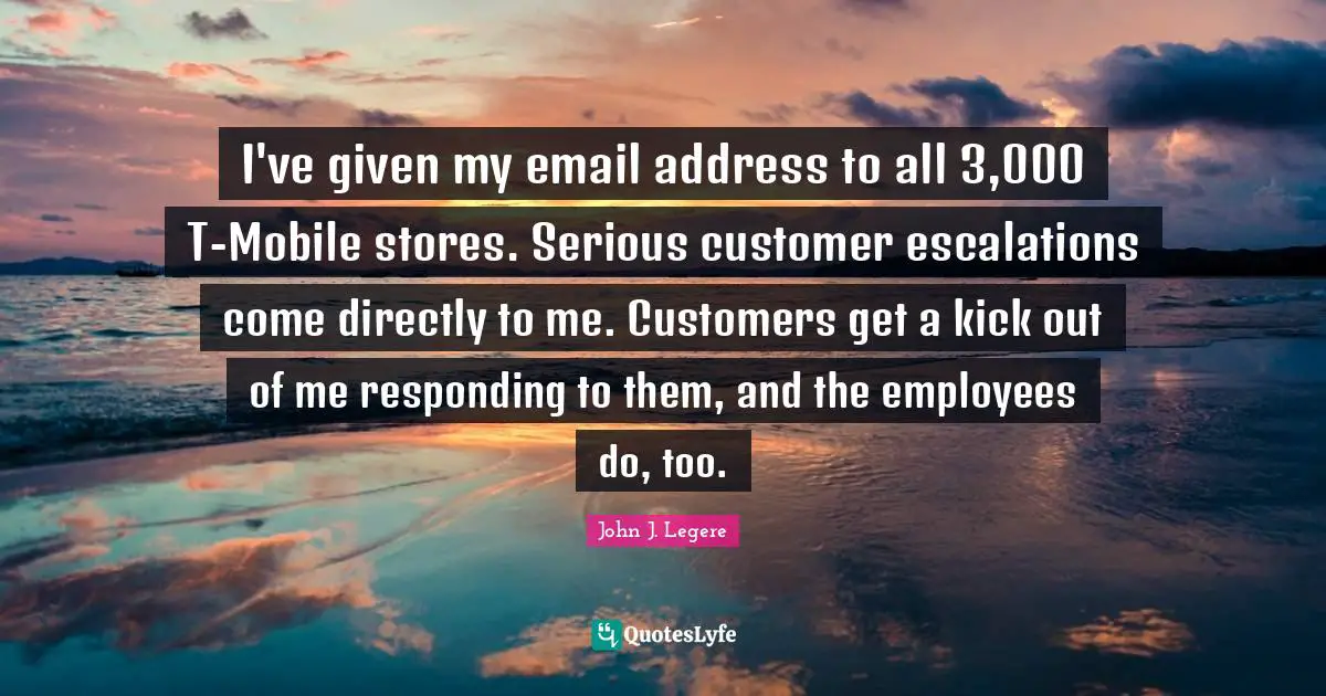 I've given my email address to all 3,000 T-Mobile stores. Serious customer escalations come directly to me. Customers get a kick out of me responding to them, and the employees do, too.